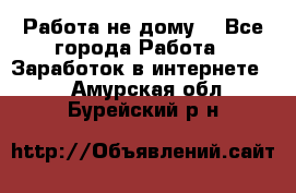 Работа не дому. - Все города Работа » Заработок в интернете   . Амурская обл.,Бурейский р-н